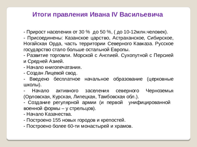 Итоги правления Ивана IV Васильевича - Прирост населения от 30 %  до 50 %, ( до 10-12млн.человек). - Присоединены: Казанское царство, Астраханское, Сибирское, Ногайская Орда, часть территории Северного Кавказа. Русское государство стало больше остальной Европы. - Развитие торговли. Морской с Англией. Сухопутной с Персией и Средней Азией. - Начало книгопечатания. - Создан Лицевой свод. - Введено бесплатное начальное образование (церковные школы). - Начало активного заселения северного Черноземья (Орловская, Курская, Липецкая, Тамбовская обл.). - Создание регулярной армии (и первой унифицированной военной формы – у стрельцов). - Начало Казачества. - Построено 155 новых городов и крепостей. - Построено более 60-ти монастырей и храмов.