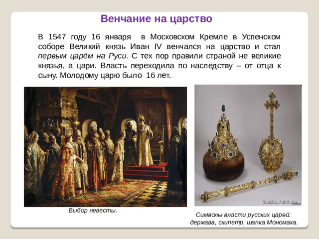 Венчание на царство В 1547 году 16 января в Московском Кремле в Успенском соборе Великий князь Иван IV венчался на царство и стал первым царём на Руси . С тех пор правили страной не великие князья, а цари. Власть переходила по наследству – от отца к сыну. Молодому царю было 16 лет. Выбор невесты. Символы власти русских царей: держава, скипетр, шапка Мономаха.