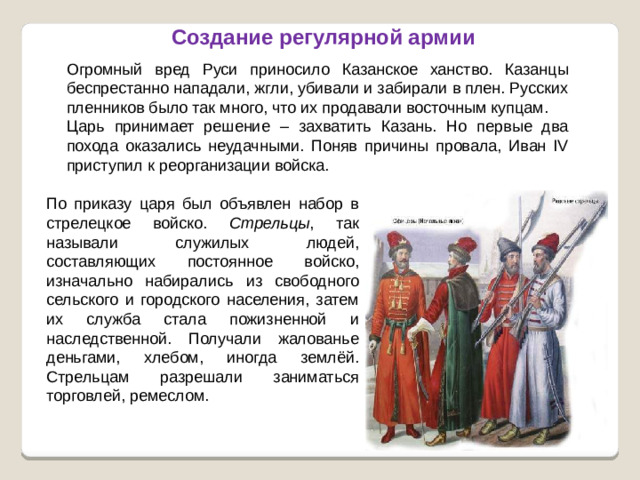 Создание регулярной армии Огромный вред Руси приносило Казанское ханство. Казанцы беспрестанно нападали, жгли, убивали и забирали в плен. Русских пленников было так много, что их продавали восточным купцам. Царь принимает решение – захватить Казань. Но первые два похода оказались неудачными. Поняв причины провала, Иван IV приступил к реорганизации войска. По приказу царя был объявлен набор в стрелецкое войско. Стрельцы , так называли служилых людей, составляющих постоянное войско, изначально набирались из свободного сельского и городского населения, затем их служба стала пожизненной и наследственной. Получали жалованье деньгами, хлебом, иногда землёй. Стрельцам разрешали заниматься торговлей, ремеслом.