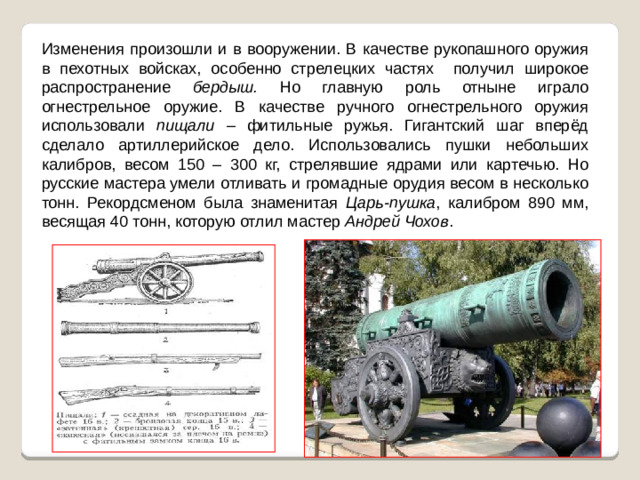 Изменения произошли и в вооружении. В качестве рукопашного оружия в пехотных войсках, особенно стрелецких частях получил широкое распространение бердыш. Но главную роль отныне играло огнестрельное оружие. В качестве ручного огнестрельного оружия использовали пищали – фитильные ружья. Гигантский шаг вперёд сделало артиллерийское дело. Использовались пушки небольших калибров, весом 150 – 300 кг, стрелявшие ядрами или картечью. Но русские мастера умели отливать и громадные орудия весом в несколько тонн. Рекордсменом была знаменитая Царь-пушка , калибром 890 мм, весящая 40 тонн, которую отлил мастер Андрей Чохов .