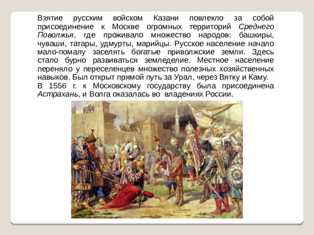 Взятие русским войском Казани повлекло за собой присоединение к Москве огромных территорий Среднего Поволжья , где проживало множество народов: башкиры, чуваши, татары, удмурты, марийцы. Русское население начало мало-помалу заселять богатые приволжские земли. Здесь стало бурно развиваться земледелие. Местное население переняло у переселенцев множество полезных хозяйственных навыков. Был открыт прямой путь за Урал, через Вятку и Каму. В 1556 г. к Московскому государству была присоединена Астрахань , и Волга оказалась во владениях России.