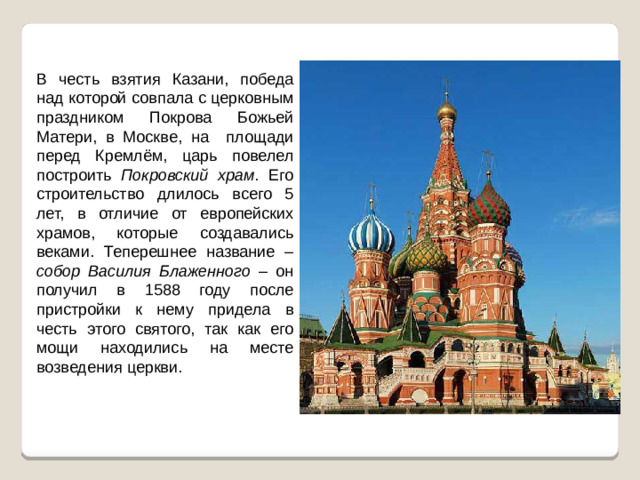 В честь взятия Казани, победа над которой совпала с церковным праздником Покрова Божьей Матери, в Москве, на площади перед Кремлём, царь повелел построить Покровский храм . Его строительство длилось всего 5 лет, в отличие от европейских храмов, которые создавались веками. Теперешнее название – собор Василия Блаженного – он получил в 1588 году после пристройки к нему придела в честь этого святого, так как его мощи находились на месте возведения церкви.