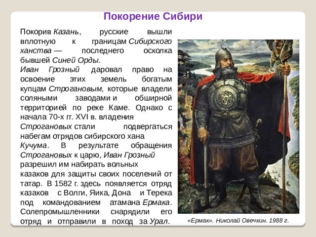 Покорение Сибири Покорив  Казань , русские вышли вплотную к границам  Сибирского ханства  — последнего осколка бывшей  Синей Орды . Иван Грозный  даровал право на освоение этих земель богатым купцам  Строгановым, которые владели соляными заводами и обширной территорией по реке Каме. Однако с начала 70-х гг. XVI в. владения   Строгановых  стали подвергаться набегам отрядов сибирского хана  Кучума . В результате обращения Строгановых к царю,  Иван Грозный   разрешил им набирать вольных казаков для защиты своих поселений от татар. В 1582 г. здесь появляется отряд казаков с Волги, Яика, Дона и Терека под командованием атамана  Ермака . Солепромышленники снарядили его отряд и отправили в поход за  Урал .       «Ермак». Николай Овечкин. 1988 г.