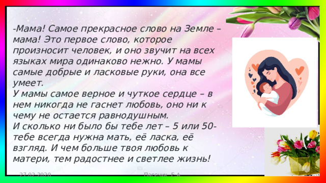 -Мама! Самое прекрасное слово на Земле – мама! Это первое слово, которое произносит человек, и оно звучит на всех языках мира одинаково нежно. У мамы самые добрые и ласковые руки, она все умеет.  У мамы самое верное и чуткое сердце – в нем никогда не гаснет любовь, оно ни к чему не остается равнодушным.   И сколько ни было бы тебе лет – 5 или 50- тебе всегда нужна мать, её ласка, её взгляд. И чем больше твоя любовь к матери, тем радостнее и светлее жизнь! 27.02.2020 Пасечик Е.А.