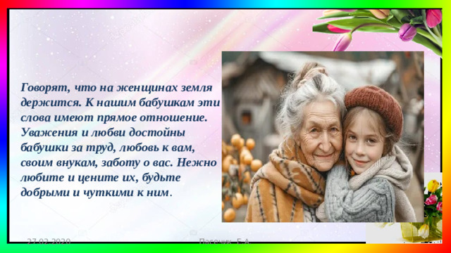 Говорят, что на женщинах земля держится. К нашим бабушкам эти слова имеют прямое отношение. Уважения и любви достойны бабушки за труд, любовь к вам, своим внукам, заботу о вас. Нежно любите и цените их, будьте добрыми и чуткими к ним . 27.02.2020 Пасечик Е.А.