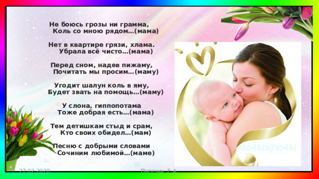 Не боюсь грозы ни грамма,  Коль со мною рядом…(мама)   Нет в квартире грязи, хлама.  Убрала всё чисто…(мама)   Перед сном, надев пижаму,  Почитать мы просим…(маму)   Угодит шалун коль в яму,  Будет звать на помощь…(маму)   У слона, гиппопотама  Тоже добрая есть…(мама)   Тем детишкам стыд и срам,  Кто своих обидел…(мам)   Песню с добрыми словами  Сочиним любимой…(маме)   27.02.2020 Пасечик Е.А.