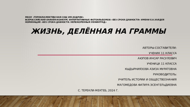 МКОУ «Терекли-Мектебская СОШ им.Кадрии»  Всероссийский онлайн-конкурс интерактивных фотоальбомов «Без срока давности» имени Е.А.Халдея  номинация «Без срока давности. Непокоренный Ленинград»      Жизнь, делённая на граммы  Авторы-составители: Ученик 11 класса Аюпов Инсар Расулович Ученица 11 класса Кыдырниязова Азиза Муратовна Руководитель: Учитель истории и обществознания Магомедова Фатира Эсенгельдиевна С. Терекли-Мектеб, 2024 г.
