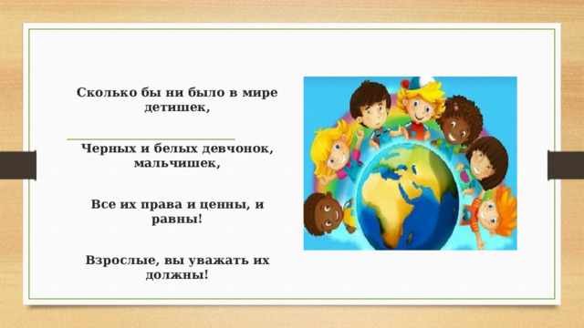 Сколько бы ни было в мире детишек,  Черных и белых девчонок, мальчишек,  Все их права и ценны, и равны!  Взрослые, вы уважать их должны!