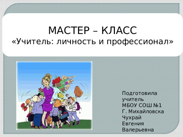 МАСТЕР – КЛАСС «Учитель: личность и профессионал» Подготовила учитель МБОУ СОШ №1 Г. Михайловска Чухрай Евгения Валерьевна