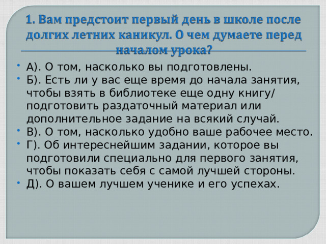 А). О том, насколько вы подготовлены. Б). Есть ли у вас еще время до начала занятия, чтобы взять в библиотеке еще одну книгу/ подготовить раздаточный материал или дополнительное задание на всякий случай. В). О том, насколько удобно ваше рабочее место. Г). Об интереснейшим задании, которое вы подготовили специально для первого занятия, чтобы показать себя с самой лучшей стороны. Д). О вашем лучшем ученике и его успехах.