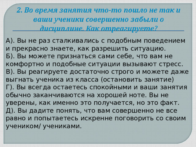 А). Вы не раз сталкивались с подобным поведением и прекрасно знаете, как разрешить ситуацию. Б). Вы можете признаться сами себе, что вам не комфортно и подобные ситуации вызывают стресс. В). Вы реагируете достаточно строго и можете даже выгнать ученика из класса (остановить занятие) Г). Вы всегда остаетесь спокойными и ваши занятия обычно заканчиваются на хорошей ноте. Вы не уверены, как именно это получается, но это факт. Д). Вы дадите понять, что вам совершенно не все равно и попытаетесь искренне поговорить со своим учеником/ учениками.