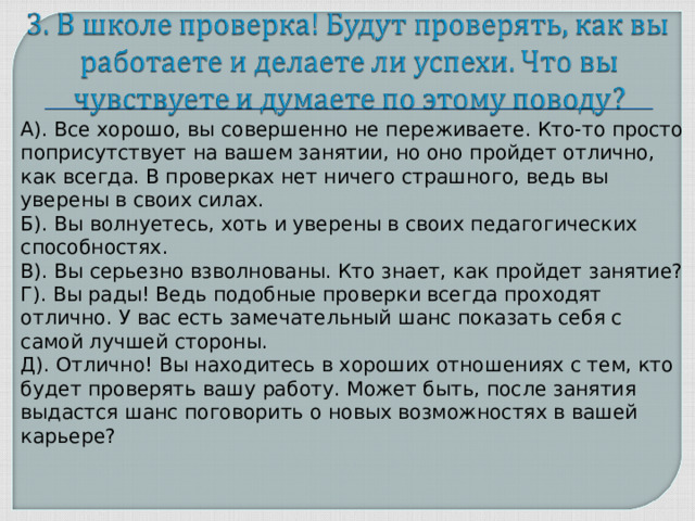 А). Все хорошо, вы совершенно не переживаете. Кто-то просто поприсутствует на вашем занятии, но оно пройдет отлично, как всегда. В проверках нет ничего страшного, ведь вы уверены в своих силах. Б). Вы волнуетесь, хоть и уверены в своих педагогических способностях. В). Вы серьезно взволнованы. Кто знает, как пройдет занятие? Г). Вы рады! Ведь подобные проверки всегда проходят отлично. У вас есть замечательный шанс показать себя с самой лучшей стороны. Д). Отлично! Вы находитесь в хороших отношениях с тем, кто будет проверять вашу работу. Может быть, после занятия выдастся шанс поговорить о новых возможностях в вашей карьере?