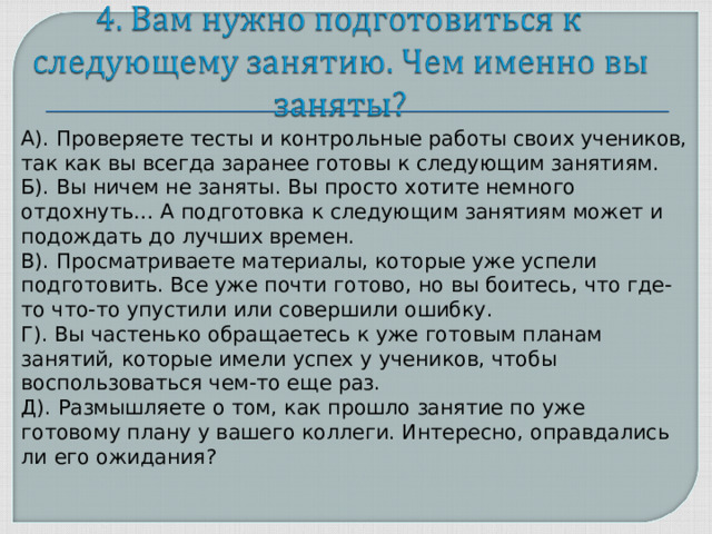 А). Проверяете тесты и контрольные работы своих учеников, так как вы всегда заранее готовы к следующим занятиям. Б). Вы ничем не заняты. Вы просто хотите немного отдохнуть… А подготовка к следующим занятиям может и подождать до лучших времен. В). Просматриваете материалы, которые уже успели подготовить. Все уже почти готово, но вы боитесь, что где-то что-то упустили или совершили ошибку. Г). Вы частенько обращаетесь к уже готовым планам занятий, которые имели успех у учеников, чтобы воспользоваться чем-то еще раз. Д). Размышляете о том, как прошло занятие по уже готовому плану у вашего коллеги. Интересно, оправдались ли его ожидания?