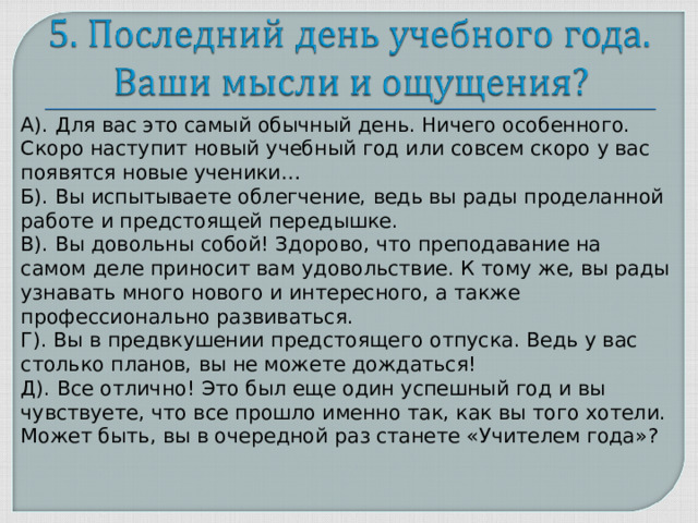 А). Для вас это самый обычный день. Ничего особенного. Скоро наступит новый учебный год или совсем скоро у вас появятся новые ученики… Б). Вы испытываете облегчение, ведь вы рады проделанной работе и предстоящей передышке. В). Вы довольны собой! Здорово, что преподавание на самом деле приносит вам удовольствие. К тому же, вы рады узнавать много нового и интересного, а также профессионально развиваться. Г). Вы в предвкушении предстоящего отпуска. Ведь у вас столько планов, вы не можете дождаться! Д). Все отлично! Это был еще один успешный год и вы чувствуете, что все прошло именно так, как вы того хотели. Может быть, вы в очередной раз станете «Учителем года»?