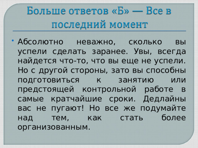 Абсолютно неважно, сколько вы успели сделать заранее. Увы, всегда найдется что-то, что вы еще не успели. Но с другой стороны, зато вы способны подготовиться к занятию или предстоящей контрольной работе в самые кратчайшие сроки. Дедлайны вас не пугают! Но все же подумайте над тем, как стать более организованным.