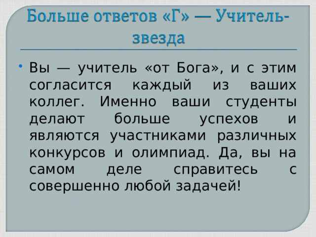 Вы — учитель «от Бога», и с этим согласится каждый из ваших коллег. Именно ваши студенты делают больше успехов и являются участниками различных конкурсов и олимпиад. Да, вы на самом деле справитесь с совершенно любой задачей!