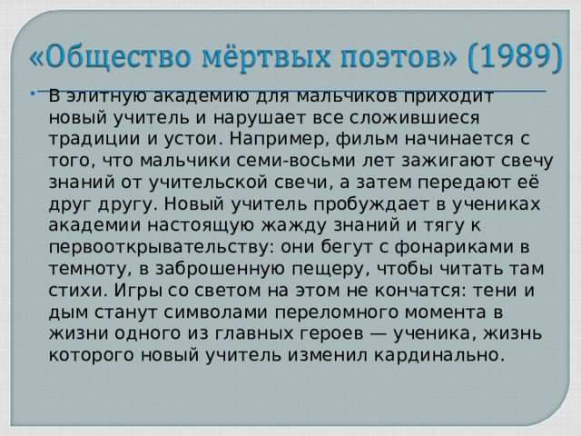 В элитную академию для мальчиков приходит новый учитель и нарушает все сложившиеся традиции и устои. Например, фильм начинается с того, что мальчики семи-восьми лет зажигают свечу знаний от учительской свечи, а затем передают её друг другу. Новый учитель пробуждает в учениках академии настоящую жажду знаний и тягу к первооткрывательству: они бегут с фонариками в темноту, в заброшенную пещеру, чтобы читать там стихи. Игры со светом на этом не кончатся: тени и дым станут символами переломного момента в жизни одного из главных героев — ученика, жизнь которого новый учитель изменил кардинально.