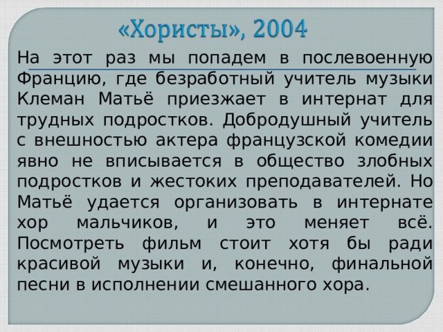 На этот раз мы попадем в послевоенную Францию, где безработный учитель музыки Клеман Матьё приезжает в интернат для трудных подростков. Добродушный учитель с внешностью актера французской комедии явно не вписывается в общество злобных подростков и жестоких преподавателей. Но Матьё удается организовать в интернате хор мальчиков, и это меняет всё. Посмотреть фильм стоит хотя бы ради красивой музыки и, конечно, финальной песни в исполнении смешанного хора.