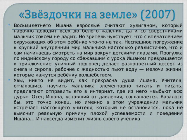 Восьмилетнего Ишана взрослые считают хулиганом, который нарочно доводит всех до белого каления, да и со сверстниками мальчик совсем не ладит. Но зритель чувствует, что с впечатлением окружающих об этом ребёнке что-то не так. Неспешное погружение в хрупкий внутренний мир мальчика настолько реалистично, что и сам начинаешь смотреть на мир вокруг детскими глазами. Прогулка по индийскому городу со сбежавшим с урока Ишаном превращается в приключение: уличный торговец делает разноцветный десерт из снега и сиропа, рабочие с жадностью пьют воду — мелочи жизни, которые кажутся ребёнку волшебством. Увы, никто не видит, как прекрасна душа Ишана. Учителя, отчаявшись научить мальчика элементарно читать и писать, предлагают отправить его в интернат, где из него «выбьют всю дурь». Отец Ишана, уставший от давления, соглашается. Казалось бы, это точно конец, но именно в этом учреждении мальчик встречает настоящего учителя, который не остановится, пока не выяснит реальную причину плохой успеваемости и поведения Ишана… И навсегда изменит жизнь своего ученика.