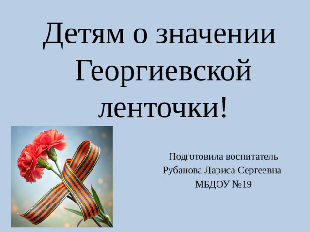 Детям о значении  Георгиевской ленточки! Подготовила воспитатель Рубанова Лариса Сергеевна МБДОУ №19