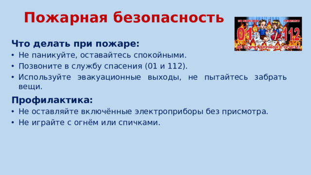 Пожарная безопасность   Что делать при пожаре: Не паникуйте, оставайтесь спокойными. Позвоните в службу спасения (01 и 112). Используйте эвакуационные выходы, не пытайтесь забрать вещи. Не паникуйте, оставайтесь спокойными. Позвоните в службу спасения (01 и 112). Используйте эвакуационные выходы, не пытайтесь забрать вещи. Профилактика: