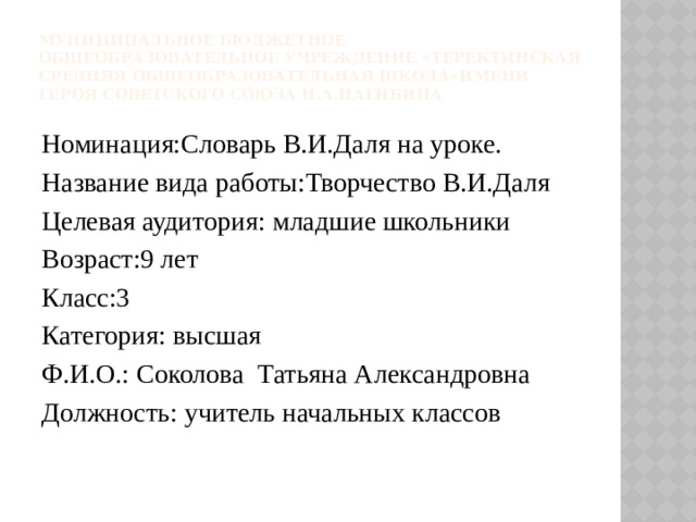 Муниципальное бюджетное общеобразовательное учреждение «Теректинская средняя общеобразовательная школа»имени Героя советского союза Н.А.Нагибина Номинация:Словарь В.И.Даля на уроке. Название вида работы:Творчество В.И.Даля Целевая аудитория: младшие школьники Возраст:9 лет Класс:3 Категория: высшая Ф.И.О.: Соколова Татьяна Александровна Должность: учитель начальных классов