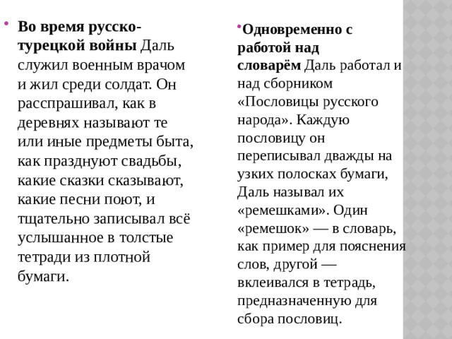 Во время русско-турецкой войны  Даль служил военным врачом и жил среди солдат. Он расспрашивал, как в деревнях называют те или иные предметы быта, как празднуют свадьбы, какие сказки сказывают, какие песни поют, и тщательно записывал всё услышанное в толстые тетради из плотной бумаги. Одновременно с работой над словарём  Даль работал и над сборником «Пословицы русского народа». Каждую пословицу он переписывал дважды на узких полосках бумаги, Даль называл их «ремешками». Один «ремешок» — в словарь, как пример для пояснения слов, другой — вклеивался в тетрадь, предназначенную для сбора пословиц.