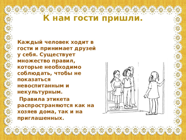 К нам гости пришли. Каждый человек ходит в гости и принимает друзей у себя. Существует множество правил, которые необходимо соблюдать, чтобы не показаться невоспитанным и некультурным.  Правила этикета распространяются как на хозяев дома, так и на приглашенных.
