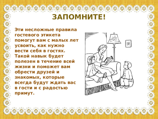 ЗАПОМНИТЕ! Эти несложные правила гостевого этикета помогут вам с малых лет усвоить, как нужно вести себя в гостях. Такой навык будет полезен в течение всей жизни и поможет вам обрести друзей и знакомых, которые всегда будут ждать вас в гости и с радостью примут.