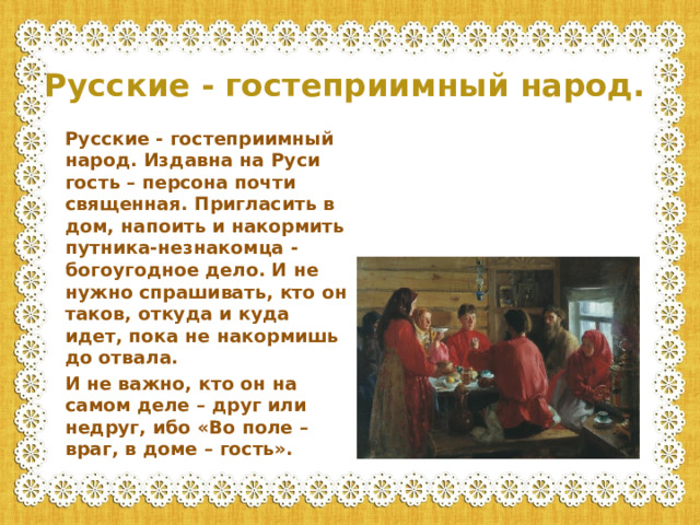 Русские - гостеприимный народ. Русские - гостеприимный народ. Издавна на Руси гость – персона почти священная. Пригласить в дом, напоить и накормить путника-незнакомца - богоугодное дело. И не нужно спрашивать, кто он таков, откуда и куда идет, пока не накормишь до отвала. И не важно, кто он на самом деле – друг или недруг, ибо «Во поле – враг, в доме – гость».