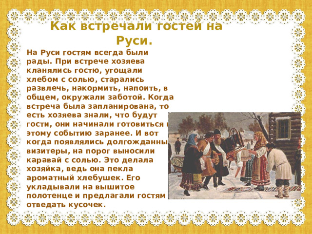 Как встречали гостей на Руси. На Руси гостям всегда были рады. При встрече хозяева кланялись гостю, угощали хлебом с солью, старались развлечь, накормить, напоить, в общем, окружали заботой. Когда встреча была запланирована, то есть хозяева знали, что будут гости, они начинали готовиться к этому событию заранее. И вот когда появлялись долгожданные визитеры, на порог выносили каравай с солью. Это делала хозяйка, ведь она пекла ароматный хлебушек. Его укладывали на вышитое полотенце и предлагали гостям отведать кусочек.