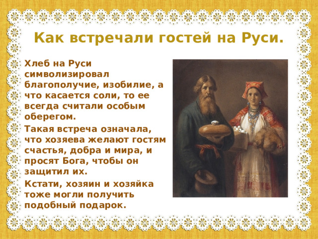 Как встречали гостей на Руси. Хлеб на Руси символизировал благополучие, изобилие, а что касается соли, то ее всегда считали особым оберегом. Такая встреча означала, что хозяева желают гостям счастья, добра и мира, и просят Бога, чтобы он защитил их. Кстати, хозяин и хозяйка тоже могли получить подобный подарок.