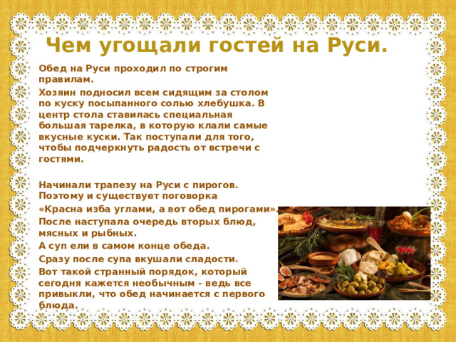 Чем угощали гостей на Руси. Обед на Руси проходил по строгим правилам. Хозяин подносил всем сидящим за столом по куску посыпанного солью хлебушка. В центр стола ставилась специальная большая тарелка, в которую клали самые вкусные куски. Так поступали для того, чтобы подчеркнуть радость от встречи с гостями.  Начинали трапезу на Руси с пирогов. Поэтому и существует поговорка «Красна изба углами, а вот обед пирогами». После наступала очередь вторых блюд, мясных и рыбных. А суп ели в самом конце обеда. Сразу после супа вкушали сладости. Вот такой странный порядок, который сегодня кажется необычным - ведь все привыкли, что обед начинается с первого блюда.
