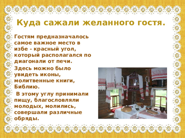 Куда сажали желанного гостя. Гостям предназначалось самое важное место в избе - красный угол, который располагался по диагонали от печи. Здесь можно было увидеть иконы, молитвенные книги, Библию.  В этому углу принимали пищу, благословляли молодых, молились, совершали различные обряды.