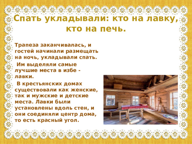 Спать укладывали: кто на лавку, кто на печь.  Трапеза заканчивалась, и гостей начинали размещать на ночь, укладывали спать.  Им выделяли самые лучшие места в избе - лавки.  В крестьянских домах существовали как женские, так и мужские и детские места. Лавки были установлены вдоль стен, и они соединяли центр дома, то есть красный угол.