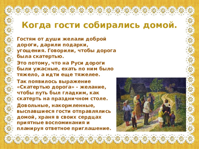 Когда гости собирались домой. Гостям от души желали доброй дороги, дарили подарки, угощения. Говорили, чтобы дорога была скатертью. Это потому, что на Руси дороги были ужасные, ехать по ним было тяжело, а идти еще тяжелее. Так появилось выражение «Скатертью дорога» - желание, чтобы путь был гладким, как скатерть на праздничном столе. Довольные, накормленные, выспавшиеся гости отправлялись домой, храня в своих сердцах приятные воспоминания и планируя ответное приглашение.
