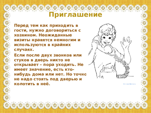 Приглашение Перед тем как приходить в гости, нужно договориться с хозяином. Неожиданные визиты нравятся немногим и используются в крайних случаях. Если после двух звонков или стуков в дверь никто не открывает – пора уходить. Не имеет значение, есть кто-нибудь дома или нет. Но точно не надо стоять под дверью и колотить в неё.