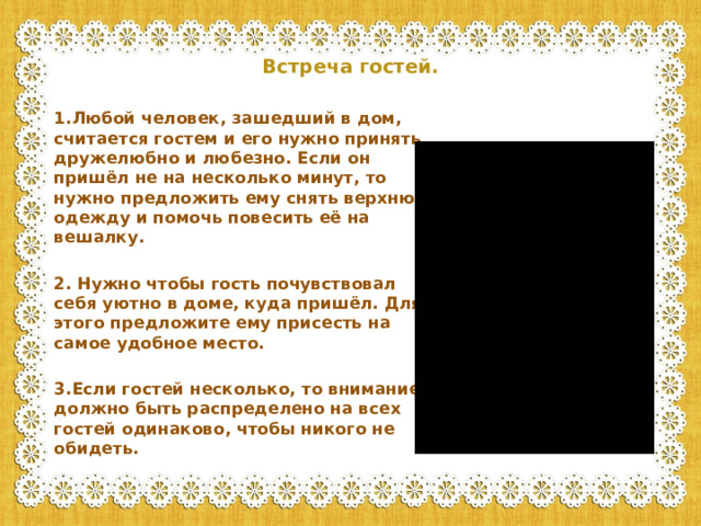 Встреча гостей.    1.Любой человек, зашедший в дом, считается гостем и его нужно принять дружелюбно и любезно. Если он пришёл не на несколько минут, то нужно предложить ему снять верхнюю одежду и помочь повесить её на вешалку.  2. Нужно чтобы гость почувствовал себя уютно в доме, куда пришёл. Для этого предложите ему присесть на самое удобное место.  3.Если гостей несколько, то внимание должно быть распределено на всех гостей одинаково, чтобы никого не обидеть.