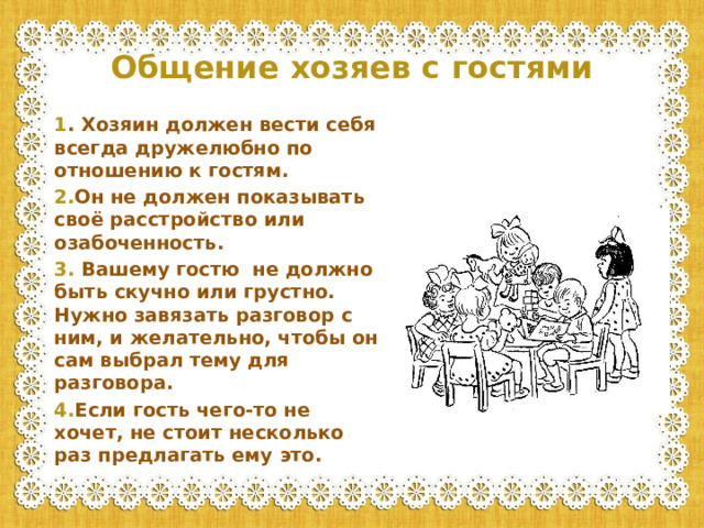 Общение хозяев с гостями   1 . Хозяин должен вести себя всегда дружелюбно по отношению к гостям. 2. Он не должен показывать своё расстройство или озабоченность. 3. Вашему гостю не должно быть скучно или грустно. Нужно завязать разговор с ним, и желательно, чтобы он сам выбрал тему для разговора. 4. Если гость чего-то не хочет, не стоит несколько раз предлагать ему это.
