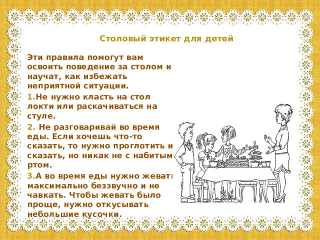 Столовый этикет для детей    Эти правила помогут вам освоить поведение за столом и научат, как избежать неприятной ситуации. 1. Не нужно класть на стол локти или раскачиваться на стуле. 2. Не разговаривай во время еды. Если хочешь что-то сказать, то нужно проглотить и сказать, но никак не с набитым ртом. 3. А во время еды нужно жевать максимально беззвучно и не чавкать. Чтобы жевать было проще, нужно откусывать небольшие кусочки.