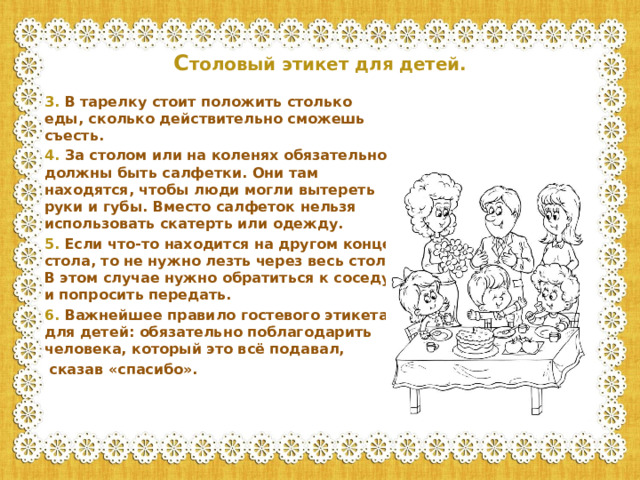 С толовый этикет для детей.   3. В тарелку стоит положить столько еды, сколько действительно сможешь съесть. 4. За столом или на коленях обязательно должны быть салфетки. Они там находятся, чтобы люди могли вытереть руки и губы. Вместо салфеток нельзя использовать скатерть или одежду. 5. Если что-то находится на другом конце стола, то не нужно лезть через весь стол. В этом случае нужно обратиться к соседу и попросить передать. 6. Важнейшее правило гостевого этикета для детей: обязательно поблагодарить человека, который это всё подавал,  сказав «спасибо».