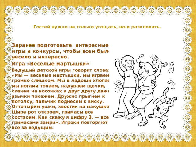 Гостей нужно не только угощать, но и развлекать.    Заранее подготовьте интересные игры и конкурсы, чтобы всем было весело и интересно. Игра «Веселые мартышки» Ведущий детской игры говорит слова: «Мы — веселые мартышки, мы играем громко слишком. Мы в ладоши хлопаем, мы ногами топаем, надуваем щечки, скачем на носочках и друг другу даже язычки покажем. Дружно прыгнем к потолку, пальчик поднесем к виску. Оттопырим ушки, хвостик на макушке. Шире рот откроем, гримасы все состроим. Как скажу я цифру 3, — все с гримасами замри». Игроки повторяют всё за ведущим.