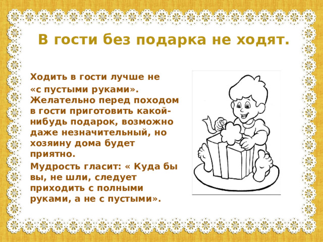 В гости без подарка не ходят.  Ходить в гости лучше не «с пустыми руками». Желательно перед походом в гости приготовить какой-нибудь подарок, возможно даже незначительный, но хозяину дома будет приятно. Мудрость гласит: « Куда бы вы, не шли, следует приходить с полными руками, а не с пустыми».