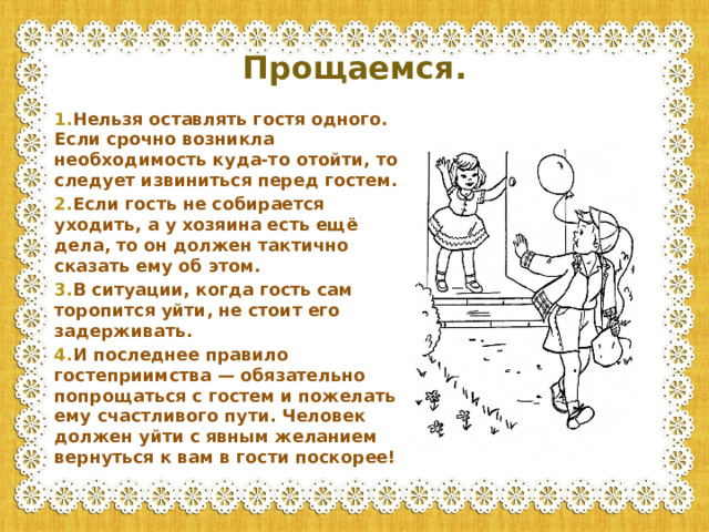 Прощаемся. 1. Нельзя оставлять гостя одного. Если срочно возникла необходимость куда-то отойти, то следует извиниться перед гостем. 2. Если гость не собирается уходить, а у хозяина есть ещё дела, то он должен тактично сказать ему об этом. 3. В ситуации, когда гость сам торопится уйти, не стоит его задерживать. 4. И последнее правило гостеприимства — обязательно попрощаться с гостем и пожелать ему счастливого пути. Человек должен уйти с явным желанием вернуться к вам в гости поскорее!
