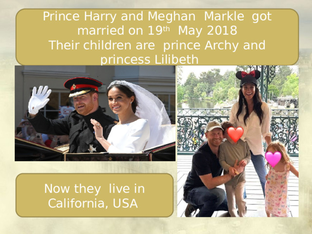 Prince Harry and Meghan Markle got married on 19 th May 2018 Their children are prince Archy and princess Lilibeth Now they live in California, USA