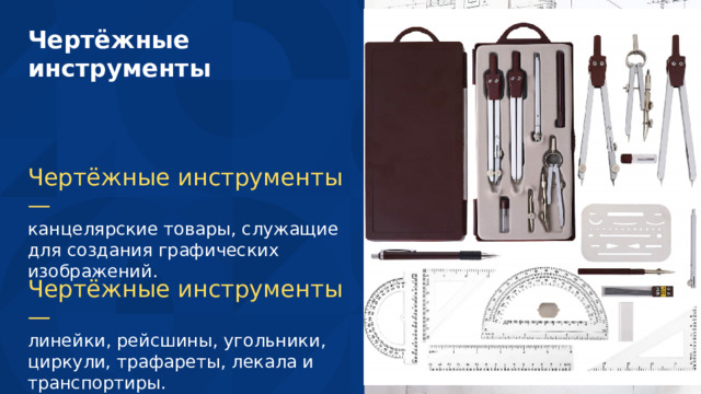 Чертёжные инструменты Чертёжные инструменты — канцелярские товары, служащие для создания графических изображений. Чертёжные инструменты — линейки, рейсшины, угольники, циркули, трафареты, лекала и транспортиры. 10