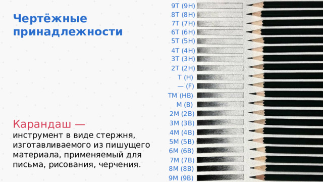 9Т (9Н) 8Т (8Н) Чертёжные принадлежности 7Т (7Н) 6Т (6Н) 5Т (5Н) 4Т (4Н) 3Т (3Н) 2Т (2Н) Т (Н) — (F) ТМ (НВ) М (В) 2М (2В) Карандаш — инструмент в виде стержня, изготавливаемого из пишущего материала, применяемый для письма, рисования, черчения. 3М (3В) 4М (4В) 5М (5В) 6М (6В) 7М (7В) 8М (8В) 9М (9В) 10