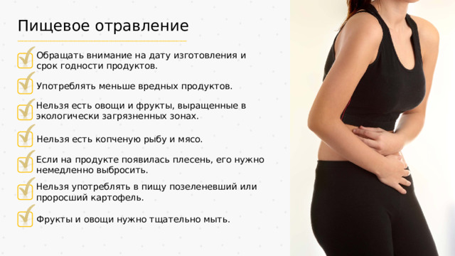 Пищевое отравление Обращать внимание на дату изготовления и срок годности продуктов. Употреблять меньше вредных продуктов. Нельзя есть овощи и фрукты, выращенные в экологически загрязненных зонах. Нельзя есть копченую рыбу и мясо. Если на продукте появилась плесень, его нужно немедленно выбросить. Нельзя употреблять в пищу позеленевший или проросший картофель. Фрукты и овощи нужно тщательно мыть.