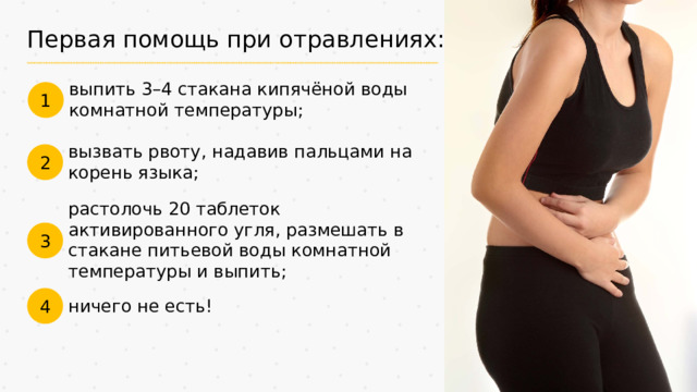 Первая помощь при отравлениях: выпить 3–4 стакана кипячёной воды комнатной температуры; 1 вызвать рвоту, надавив пальцами на корень языка; 2 растолочь 20 таблеток активированного угля, размешать в стакане питьевой воды комнатной температуры и выпить; 3 4 ничего не есть!