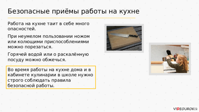 Безопасные приёмы работы на кухне Работа на кухне таит в себе много опасностей. При неумелом пользовании ножом или колющими приспособлениями можно порезаться. Горячей водой или о раскалённую посуду можно обжечься. Во время работы на кухне дома и в кабинете кулинарии в школе нужно строго соблюдать правила безопасной работы.